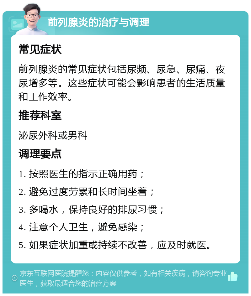 前列腺炎的治疗与调理 常见症状 前列腺炎的常见症状包括尿频、尿急、尿痛、夜尿增多等。这些症状可能会影响患者的生活质量和工作效率。 推荐科室 泌尿外科或男科 调理要点 1. 按照医生的指示正确用药； 2. 避免过度劳累和长时间坐着； 3. 多喝水，保持良好的排尿习惯； 4. 注意个人卫生，避免感染； 5. 如果症状加重或持续不改善，应及时就医。