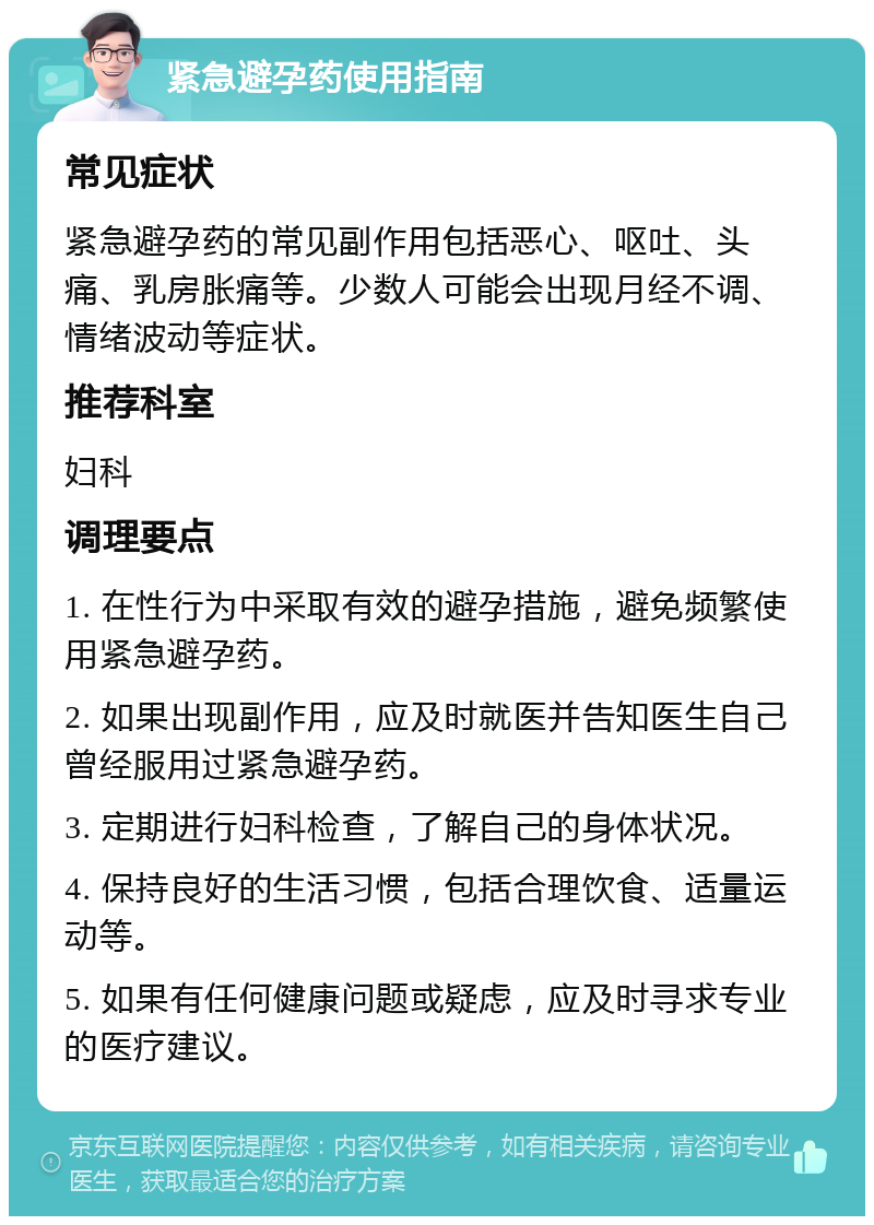 紧急避孕药使用指南 常见症状 紧急避孕药的常见副作用包括恶心、呕吐、头痛、乳房胀痛等。少数人可能会出现月经不调、情绪波动等症状。 推荐科室 妇科 调理要点 1. 在性行为中采取有效的避孕措施，避免频繁使用紧急避孕药。 2. 如果出现副作用，应及时就医并告知医生自己曾经服用过紧急避孕药。 3. 定期进行妇科检查，了解自己的身体状况。 4. 保持良好的生活习惯，包括合理饮食、适量运动等。 5. 如果有任何健康问题或疑虑，应及时寻求专业的医疗建议。