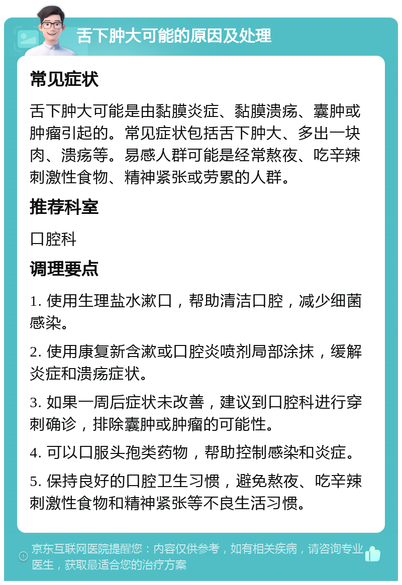 舌下肿大可能的原因及处理 常见症状 舌下肿大可能是由黏膜炎症、黏膜溃疡、囊肿或肿瘤引起的。常见症状包括舌下肿大、多出一块肉、溃疡等。易感人群可能是经常熬夜、吃辛辣刺激性食物、精神紧张或劳累的人群。 推荐科室 口腔科 调理要点 1. 使用生理盐水漱口，帮助清洁口腔，减少细菌感染。 2. 使用康复新含漱或口腔炎喷剂局部涂抹，缓解炎症和溃疡症状。 3. 如果一周后症状未改善，建议到口腔科进行穿刺确诊，排除囊肿或肿瘤的可能性。 4. 可以口服头孢类药物，帮助控制感染和炎症。 5. 保持良好的口腔卫生习惯，避免熬夜、吃辛辣刺激性食物和精神紧张等不良生活习惯。