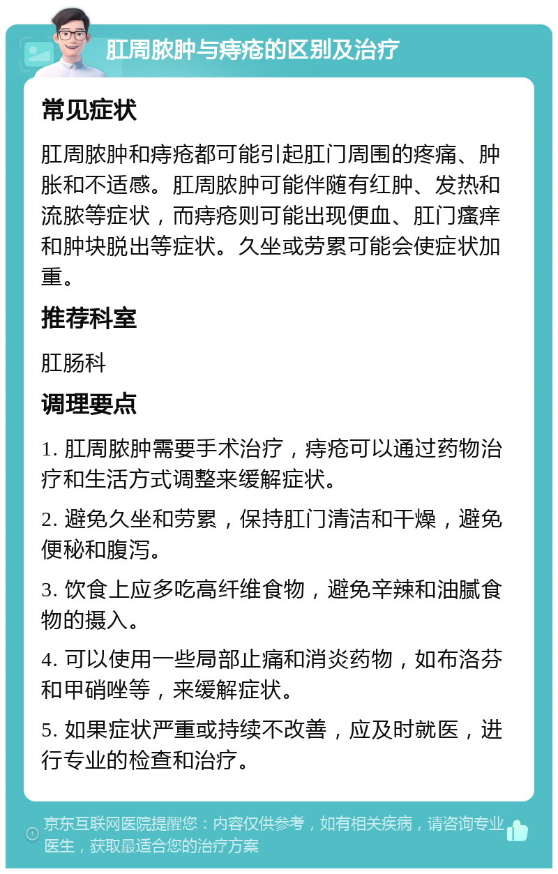 肛周脓肿与痔疮的区别及治疗 常见症状 肛周脓肿和痔疮都可能引起肛门周围的疼痛、肿胀和不适感。肛周脓肿可能伴随有红肿、发热和流脓等症状，而痔疮则可能出现便血、肛门瘙痒和肿块脱出等症状。久坐或劳累可能会使症状加重。 推荐科室 肛肠科 调理要点 1. 肛周脓肿需要手术治疗，痔疮可以通过药物治疗和生活方式调整来缓解症状。 2. 避免久坐和劳累，保持肛门清洁和干燥，避免便秘和腹泻。 3. 饮食上应多吃高纤维食物，避免辛辣和油腻食物的摄入。 4. 可以使用一些局部止痛和消炎药物，如布洛芬和甲硝唑等，来缓解症状。 5. 如果症状严重或持续不改善，应及时就医，进行专业的检查和治疗。