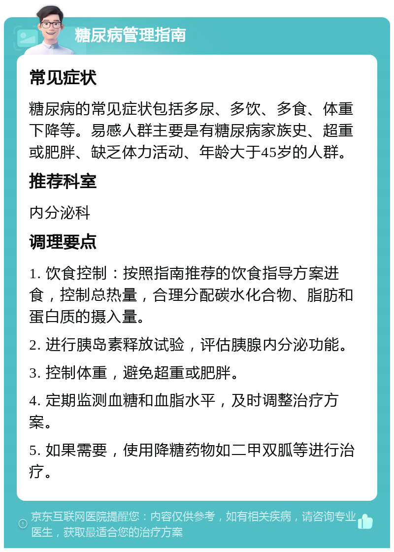 糖尿病管理指南 常见症状 糖尿病的常见症状包括多尿、多饮、多食、体重下降等。易感人群主要是有糖尿病家族史、超重或肥胖、缺乏体力活动、年龄大于45岁的人群。 推荐科室 内分泌科 调理要点 1. 饮食控制：按照指南推荐的饮食指导方案进食，控制总热量，合理分配碳水化合物、脂肪和蛋白质的摄入量。 2. 进行胰岛素释放试验，评估胰腺内分泌功能。 3. 控制体重，避免超重或肥胖。 4. 定期监测血糖和血脂水平，及时调整治疗方案。 5. 如果需要，使用降糖药物如二甲双胍等进行治疗。