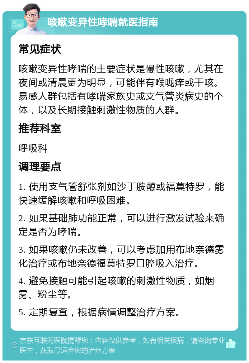 咳嗽变异性哮喘就医指南 常见症状 咳嗽变异性哮喘的主要症状是慢性咳嗽，尤其在夜间或清晨更为明显，可能伴有喉咙痒或干咳。易感人群包括有哮喘家族史或支气管炎病史的个体，以及长期接触刺激性物质的人群。 推荐科室 呼吸科 调理要点 1. 使用支气管舒张剂如沙丁胺醇或福莫特罗，能快速缓解咳嗽和呼吸困难。 2. 如果基础肺功能正常，可以进行激发试验来确定是否为哮喘。 3. 如果咳嗽仍未改善，可以考虑加用布地奈德雾化治疗或布地奈德福莫特罗口腔吸入治疗。 4. 避免接触可能引起咳嗽的刺激性物质，如烟雾、粉尘等。 5. 定期复查，根据病情调整治疗方案。