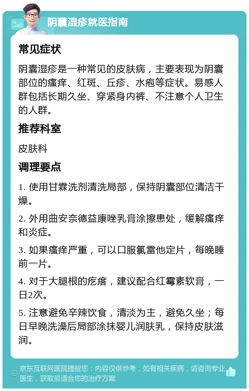 阴囊湿疹就医指南 常见症状 阴囊湿疹是一种常见的皮肤病，主要表现为阴囊部位的瘙痒、红斑、丘疹、水疱等症状。易感人群包括长期久坐、穿紧身内裤、不注意个人卫生的人群。 推荐科室 皮肤科 调理要点 1. 使用甘霖洗剂清洗局部，保持阴囊部位清洁干燥。 2. 外用曲安奈德益康唑乳膏涂擦患处，缓解瘙痒和炎症。 3. 如果瘙痒严重，可以口服氯雷他定片，每晚睡前一片。 4. 对于大腿根的疙瘩，建议配合红霉素软膏，一日2次。 5. 注意避免辛辣饮食，清淡为主，避免久坐；每日早晚洗澡后局部涂抹婴儿润肤乳，保持皮肤滋润。