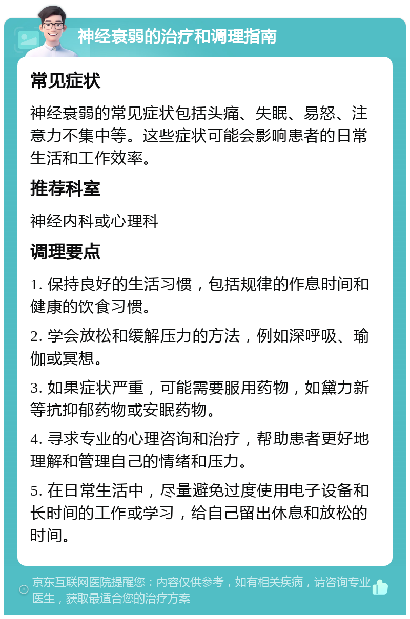 神经衰弱的治疗和调理指南 常见症状 神经衰弱的常见症状包括头痛、失眠、易怒、注意力不集中等。这些症状可能会影响患者的日常生活和工作效率。 推荐科室 神经内科或心理科 调理要点 1. 保持良好的生活习惯，包括规律的作息时间和健康的饮食习惯。 2. 学会放松和缓解压力的方法，例如深呼吸、瑜伽或冥想。 3. 如果症状严重，可能需要服用药物，如黛力新等抗抑郁药物或安眠药物。 4. 寻求专业的心理咨询和治疗，帮助患者更好地理解和管理自己的情绪和压力。 5. 在日常生活中，尽量避免过度使用电子设备和长时间的工作或学习，给自己留出休息和放松的时间。