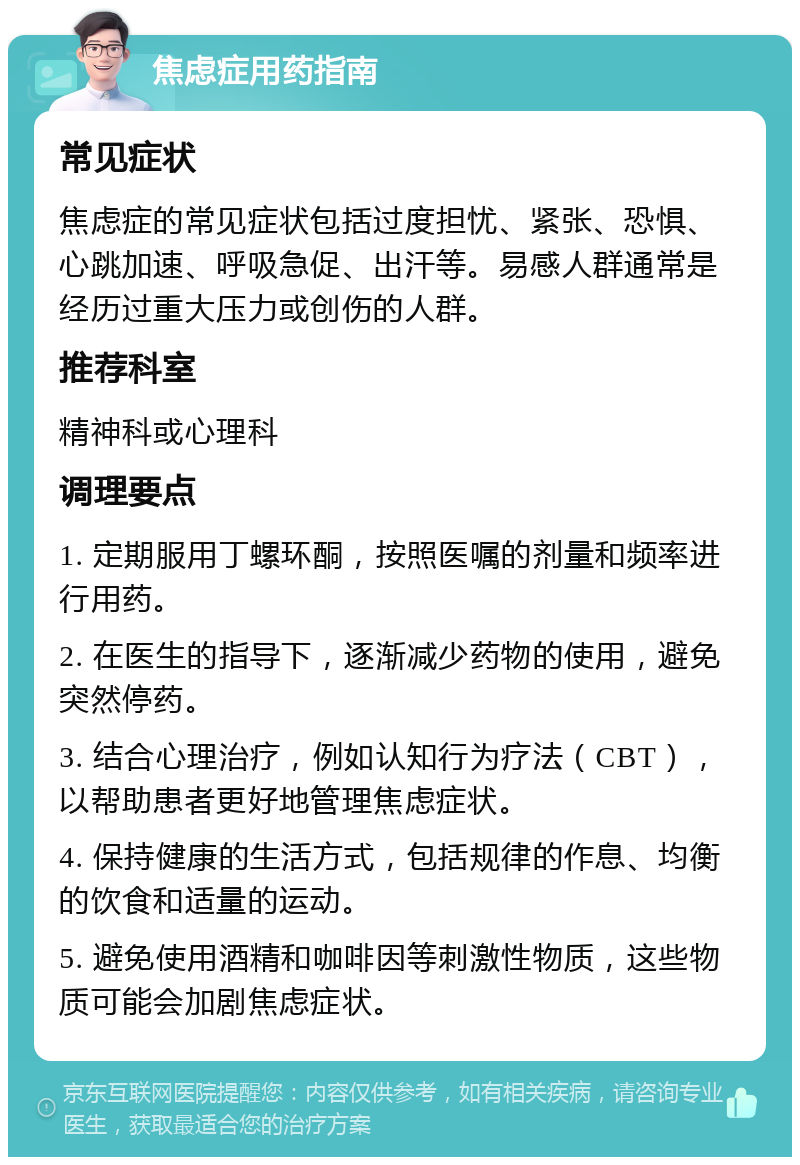 焦虑症用药指南 常见症状 焦虑症的常见症状包括过度担忧、紧张、恐惧、心跳加速、呼吸急促、出汗等。易感人群通常是经历过重大压力或创伤的人群。 推荐科室 精神科或心理科 调理要点 1. 定期服用丁螺环酮，按照医嘱的剂量和频率进行用药。 2. 在医生的指导下，逐渐减少药物的使用，避免突然停药。 3. 结合心理治疗，例如认知行为疗法（CBT），以帮助患者更好地管理焦虑症状。 4. 保持健康的生活方式，包括规律的作息、均衡的饮食和适量的运动。 5. 避免使用酒精和咖啡因等刺激性物质，这些物质可能会加剧焦虑症状。