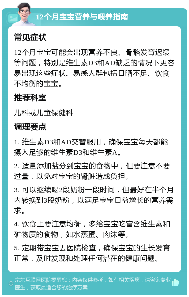 12个月宝宝营养与喂养指南 常见症状 12个月宝宝可能会出现营养不良、骨骼发育迟缓等问题，特别是维生素D3和AD缺乏的情况下更容易出现这些症状。易感人群包括日晒不足、饮食不均衡的宝宝。 推荐科室 儿科或儿童保健科 调理要点 1. 维生素D3和AD交替服用，确保宝宝每天都能摄入足够的维生素D3和维生素A。 2. 适量添加盐分到宝宝的食物中，但要注意不要过量，以免对宝宝的肾脏造成负担。 3. 可以继续喝2段奶粉一段时间，但最好在半个月内转换到3段奶粉，以满足宝宝日益增长的营养需求。 4. 饮食上要注意均衡，多给宝宝吃富含维生素和矿物质的食物，如水蒸蛋、肉沫等。 5. 定期带宝宝去医院检查，确保宝宝的生长发育正常，及时发现和处理任何潜在的健康问题。