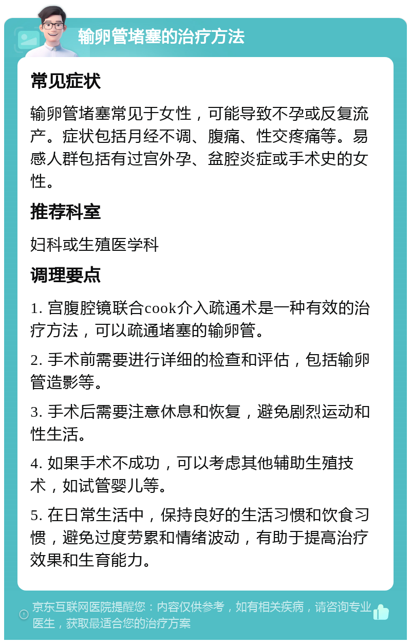 输卵管堵塞的治疗方法 常见症状 输卵管堵塞常见于女性，可能导致不孕或反复流产。症状包括月经不调、腹痛、性交疼痛等。易感人群包括有过宫外孕、盆腔炎症或手术史的女性。 推荐科室 妇科或生殖医学科 调理要点 1. 宫腹腔镜联合cook介入疏通术是一种有效的治疗方法，可以疏通堵塞的输卵管。 2. 手术前需要进行详细的检查和评估，包括输卵管造影等。 3. 手术后需要注意休息和恢复，避免剧烈运动和性生活。 4. 如果手术不成功，可以考虑其他辅助生殖技术，如试管婴儿等。 5. 在日常生活中，保持良好的生活习惯和饮食习惯，避免过度劳累和情绪波动，有助于提高治疗效果和生育能力。