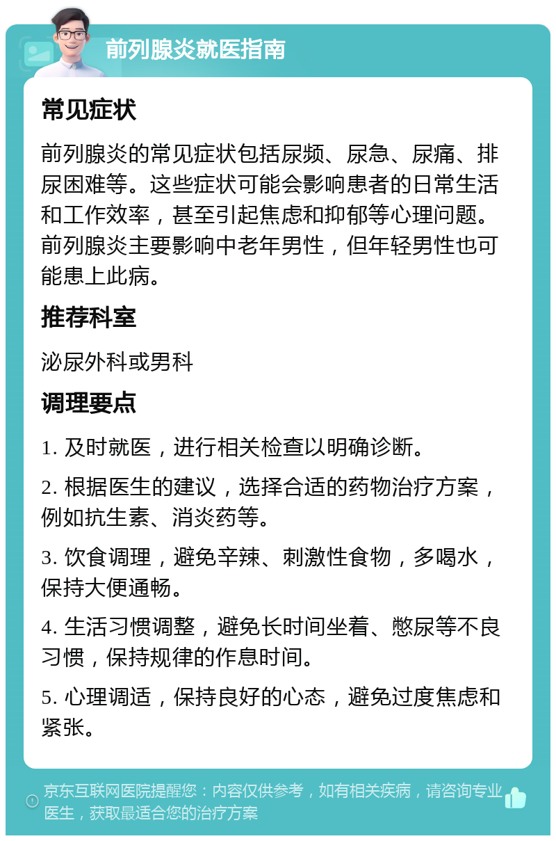 前列腺炎就医指南 常见症状 前列腺炎的常见症状包括尿频、尿急、尿痛、排尿困难等。这些症状可能会影响患者的日常生活和工作效率，甚至引起焦虑和抑郁等心理问题。前列腺炎主要影响中老年男性，但年轻男性也可能患上此病。 推荐科室 泌尿外科或男科 调理要点 1. 及时就医，进行相关检查以明确诊断。 2. 根据医生的建议，选择合适的药物治疗方案，例如抗生素、消炎药等。 3. 饮食调理，避免辛辣、刺激性食物，多喝水，保持大便通畅。 4. 生活习惯调整，避免长时间坐着、憋尿等不良习惯，保持规律的作息时间。 5. 心理调适，保持良好的心态，避免过度焦虑和紧张。