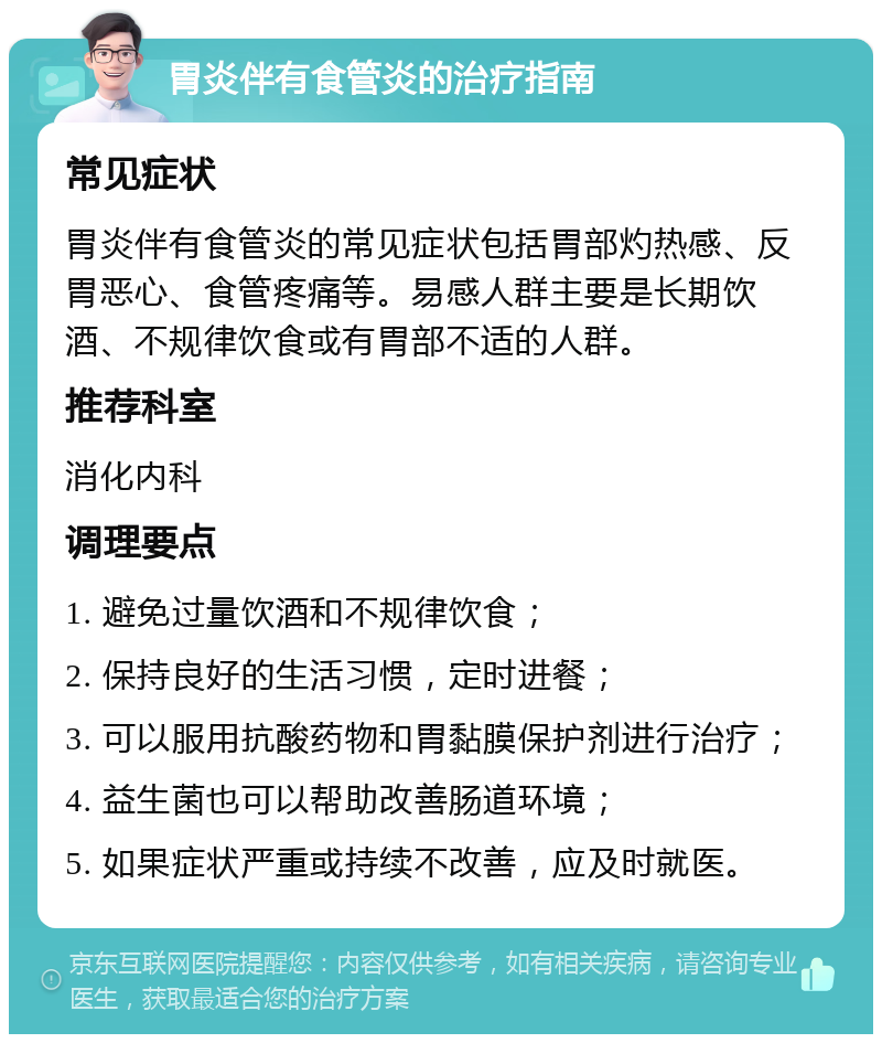 胃炎伴有食管炎的治疗指南 常见症状 胃炎伴有食管炎的常见症状包括胃部灼热感、反胃恶心、食管疼痛等。易感人群主要是长期饮酒、不规律饮食或有胃部不适的人群。 推荐科室 消化内科 调理要点 1. 避免过量饮酒和不规律饮食； 2. 保持良好的生活习惯，定时进餐； 3. 可以服用抗酸药物和胃黏膜保护剂进行治疗； 4. 益生菌也可以帮助改善肠道环境； 5. 如果症状严重或持续不改善，应及时就医。