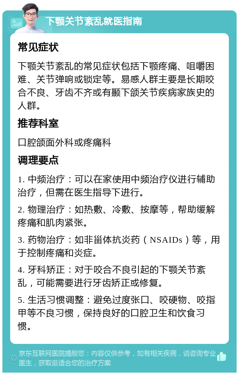 下颚关节紊乱就医指南 常见症状 下颚关节紊乱的常见症状包括下颚疼痛、咀嚼困难、关节弹响或锁定等。易感人群主要是长期咬合不良、牙齿不齐或有颞下颌关节疾病家族史的人群。 推荐科室 口腔颌面外科或疼痛科 调理要点 1. 中频治疗：可以在家使用中频治疗仪进行辅助治疗，但需在医生指导下进行。 2. 物理治疗：如热敷、冷敷、按摩等，帮助缓解疼痛和肌肉紧张。 3. 药物治疗：如非甾体抗炎药（NSAIDs）等，用于控制疼痛和炎症。 4. 牙科矫正：对于咬合不良引起的下颚关节紊乱，可能需要进行牙齿矫正或修复。 5. 生活习惯调整：避免过度张口、咬硬物、咬指甲等不良习惯，保持良好的口腔卫生和饮食习惯。