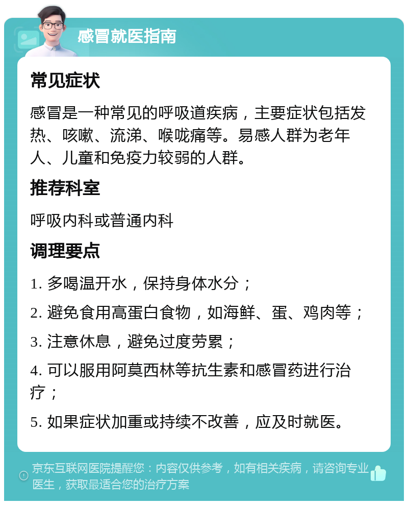 感冒就医指南 常见症状 感冒是一种常见的呼吸道疾病，主要症状包括发热、咳嗽、流涕、喉咙痛等。易感人群为老年人、儿童和免疫力较弱的人群。 推荐科室 呼吸内科或普通内科 调理要点 1. 多喝温开水，保持身体水分； 2. 避免食用高蛋白食物，如海鲜、蛋、鸡肉等； 3. 注意休息，避免过度劳累； 4. 可以服用阿莫西林等抗生素和感冒药进行治疗； 5. 如果症状加重或持续不改善，应及时就医。