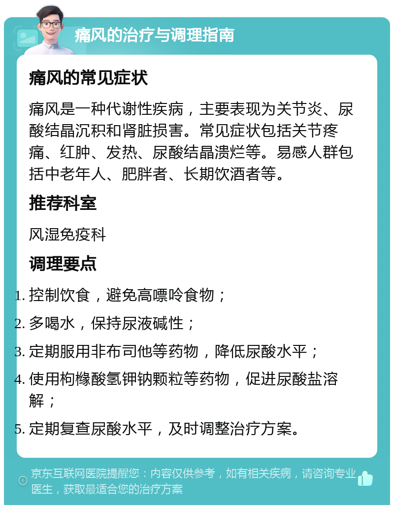 痛风的治疗与调理指南 痛风的常见症状 痛风是一种代谢性疾病，主要表现为关节炎、尿酸结晶沉积和肾脏损害。常见症状包括关节疼痛、红肿、发热、尿酸结晶溃烂等。易感人群包括中老年人、肥胖者、长期饮酒者等。 推荐科室 风湿免疫科 调理要点 控制饮食，避免高嘌呤食物； 多喝水，保持尿液碱性； 定期服用非布司他等药物，降低尿酸水平； 使用枸橼酸氢钾钠颗粒等药物，促进尿酸盐溶解； 定期复查尿酸水平，及时调整治疗方案。