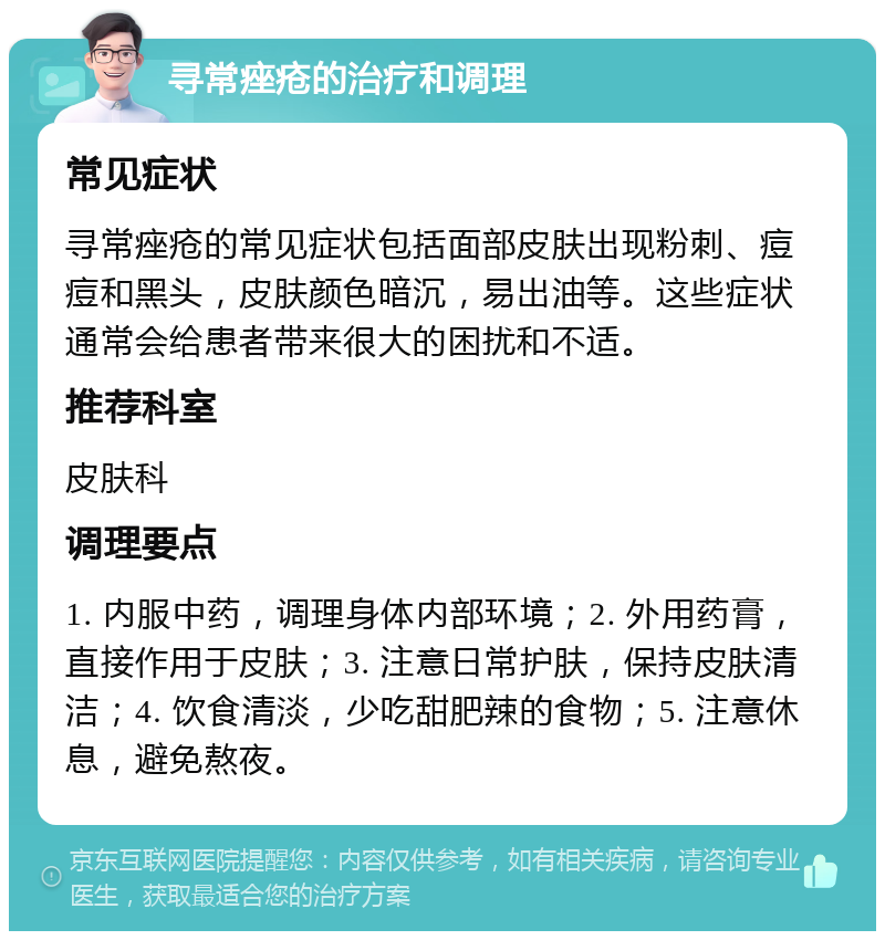 寻常痤疮的治疗和调理 常见症状 寻常痤疮的常见症状包括面部皮肤出现粉刺、痘痘和黑头，皮肤颜色暗沉，易出油等。这些症状通常会给患者带来很大的困扰和不适。 推荐科室 皮肤科 调理要点 1. 内服中药，调理身体内部环境；2. 外用药膏，直接作用于皮肤；3. 注意日常护肤，保持皮肤清洁；4. 饮食清淡，少吃甜肥辣的食物；5. 注意休息，避免熬夜。