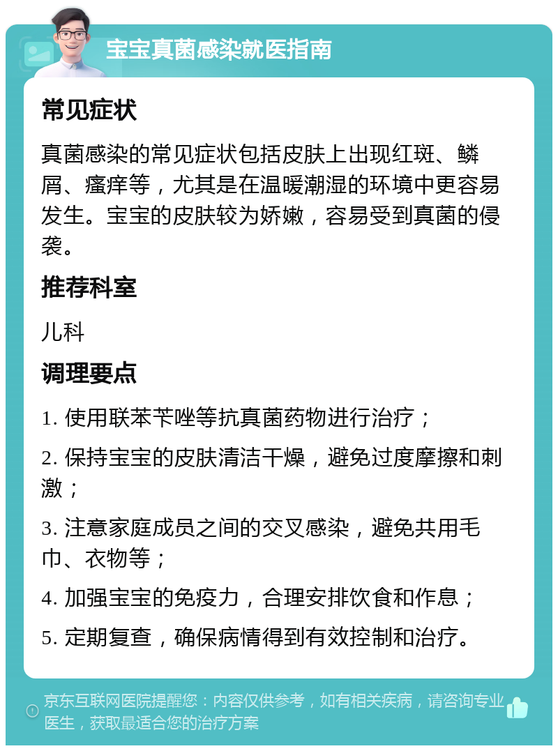 宝宝真菌感染就医指南 常见症状 真菌感染的常见症状包括皮肤上出现红斑、鳞屑、瘙痒等，尤其是在温暖潮湿的环境中更容易发生。宝宝的皮肤较为娇嫩，容易受到真菌的侵袭。 推荐科室 儿科 调理要点 1. 使用联苯苄唑等抗真菌药物进行治疗； 2. 保持宝宝的皮肤清洁干燥，避免过度摩擦和刺激； 3. 注意家庭成员之间的交叉感染，避免共用毛巾、衣物等； 4. 加强宝宝的免疫力，合理安排饮食和作息； 5. 定期复查，确保病情得到有效控制和治疗。