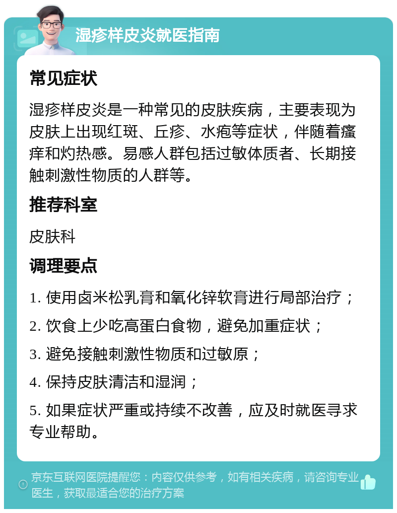 湿疹样皮炎就医指南 常见症状 湿疹样皮炎是一种常见的皮肤疾病，主要表现为皮肤上出现红斑、丘疹、水疱等症状，伴随着瘙痒和灼热感。易感人群包括过敏体质者、长期接触刺激性物质的人群等。 推荐科室 皮肤科 调理要点 1. 使用卤米松乳膏和氧化锌软膏进行局部治疗； 2. 饮食上少吃高蛋白食物，避免加重症状； 3. 避免接触刺激性物质和过敏原； 4. 保持皮肤清洁和湿润； 5. 如果症状严重或持续不改善，应及时就医寻求专业帮助。