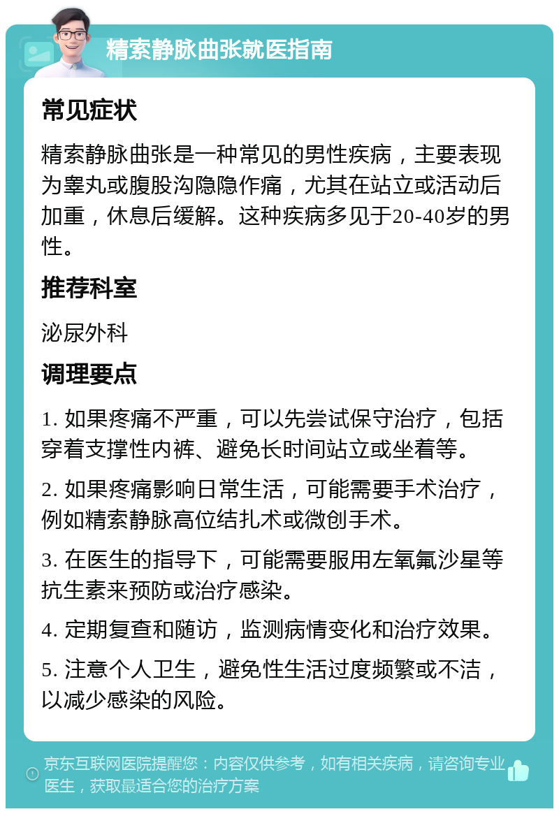 精索静脉曲张就医指南 常见症状 精索静脉曲张是一种常见的男性疾病，主要表现为睾丸或腹股沟隐隐作痛，尤其在站立或活动后加重，休息后缓解。这种疾病多见于20-40岁的男性。 推荐科室 泌尿外科 调理要点 1. 如果疼痛不严重，可以先尝试保守治疗，包括穿着支撑性内裤、避免长时间站立或坐着等。 2. 如果疼痛影响日常生活，可能需要手术治疗，例如精索静脉高位结扎术或微创手术。 3. 在医生的指导下，可能需要服用左氧氟沙星等抗生素来预防或治疗感染。 4. 定期复查和随访，监测病情变化和治疗效果。 5. 注意个人卫生，避免性生活过度频繁或不洁，以减少感染的风险。