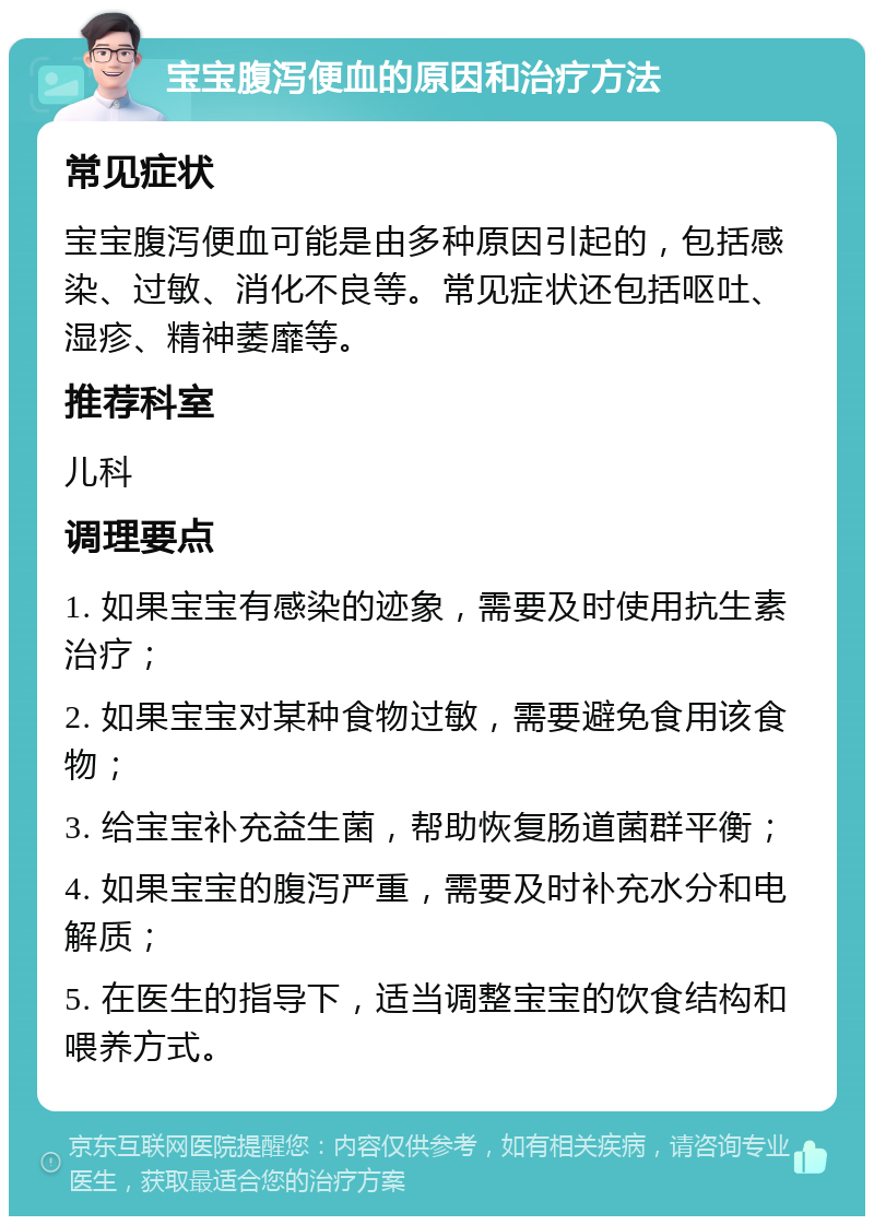 宝宝腹泻便血的原因和治疗方法 常见症状 宝宝腹泻便血可能是由多种原因引起的，包括感染、过敏、消化不良等。常见症状还包括呕吐、湿疹、精神萎靡等。 推荐科室 儿科 调理要点 1. 如果宝宝有感染的迹象，需要及时使用抗生素治疗； 2. 如果宝宝对某种食物过敏，需要避免食用该食物； 3. 给宝宝补充益生菌，帮助恢复肠道菌群平衡； 4. 如果宝宝的腹泻严重，需要及时补充水分和电解质； 5. 在医生的指导下，适当调整宝宝的饮食结构和喂养方式。