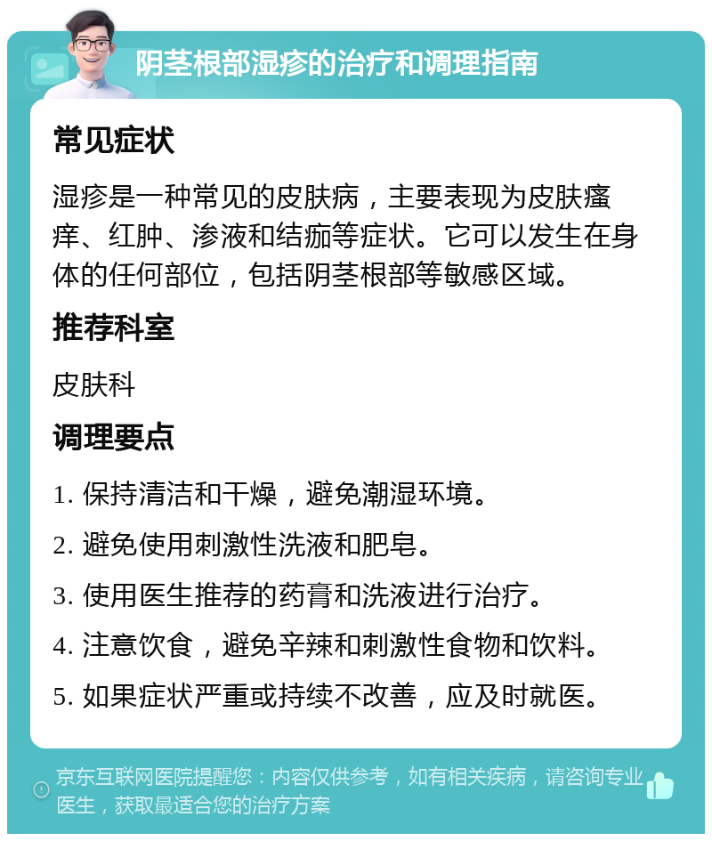 阴茎根部湿疹的治疗和调理指南 常见症状 湿疹是一种常见的皮肤病，主要表现为皮肤瘙痒、红肿、渗液和结痂等症状。它可以发生在身体的任何部位，包括阴茎根部等敏感区域。 推荐科室 皮肤科 调理要点 1. 保持清洁和干燥，避免潮湿环境。 2. 避免使用刺激性洗液和肥皂。 3. 使用医生推荐的药膏和洗液进行治疗。 4. 注意饮食，避免辛辣和刺激性食物和饮料。 5. 如果症状严重或持续不改善，应及时就医。