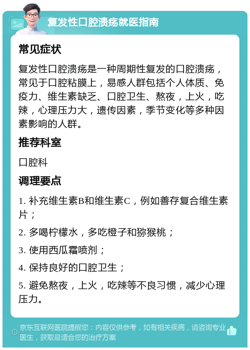 复发性口腔溃疡就医指南 常见症状 复发性口腔溃疡是一种周期性复发的口腔溃疡，常见于口腔粘膜上，易感人群包括个人体质、免疫力、维生素缺乏、口腔卫生、熬夜，上火，吃辣，心理压力大，遗传因素，季节变化等多种因素影响的人群。 推荐科室 口腔科 调理要点 1. 补充维生素B和维生素C，例如善存复合维生素片； 2. 多喝柠檬水，多吃橙子和猕猴桃； 3. 使用西瓜霜喷剂； 4. 保持良好的口腔卫生； 5. 避免熬夜，上火，吃辣等不良习惯，减少心理压力。