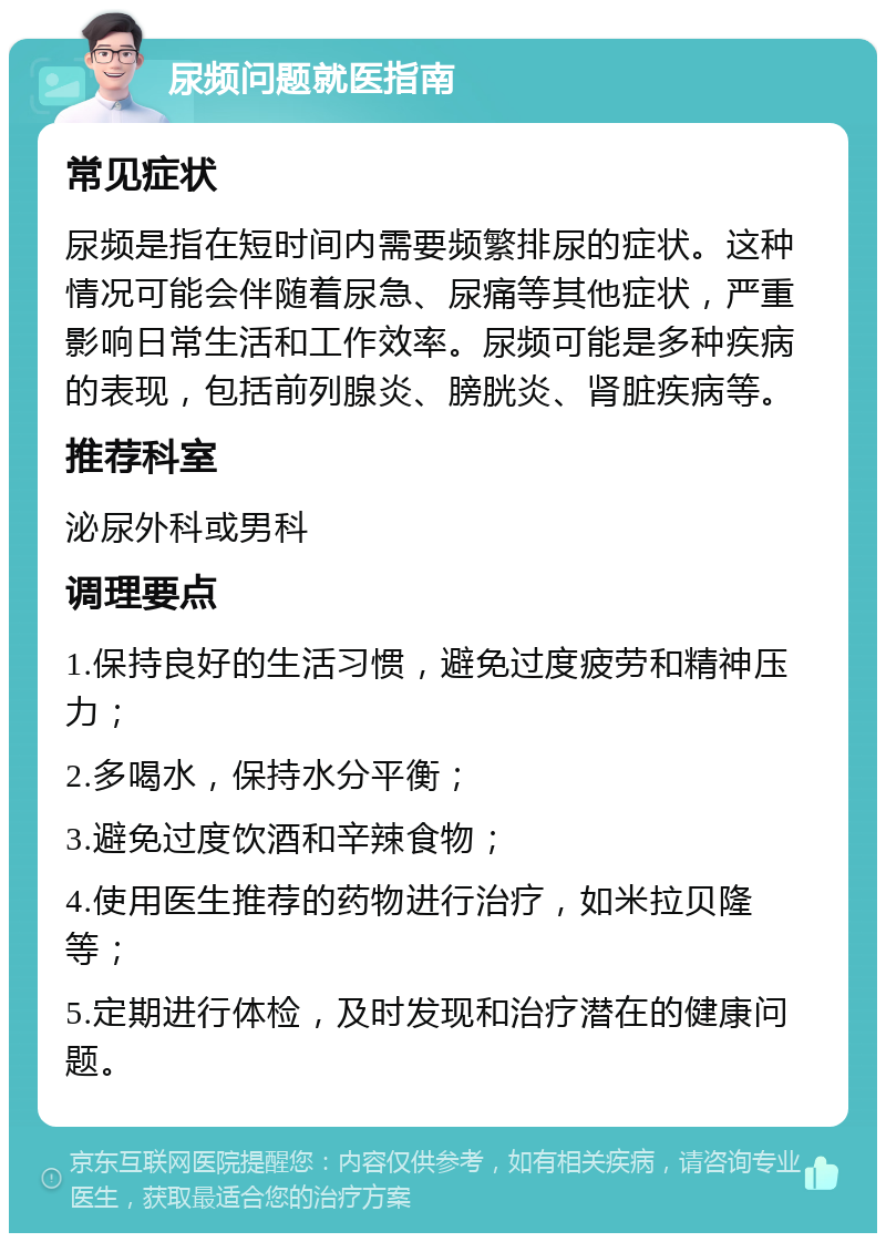 尿频问题就医指南 常见症状 尿频是指在短时间内需要频繁排尿的症状。这种情况可能会伴随着尿急、尿痛等其他症状，严重影响日常生活和工作效率。尿频可能是多种疾病的表现，包括前列腺炎、膀胱炎、肾脏疾病等。 推荐科室 泌尿外科或男科 调理要点 1.保持良好的生活习惯，避免过度疲劳和精神压力； 2.多喝水，保持水分平衡； 3.避免过度饮酒和辛辣食物； 4.使用医生推荐的药物进行治疗，如米拉贝隆等； 5.定期进行体检，及时发现和治疗潜在的健康问题。