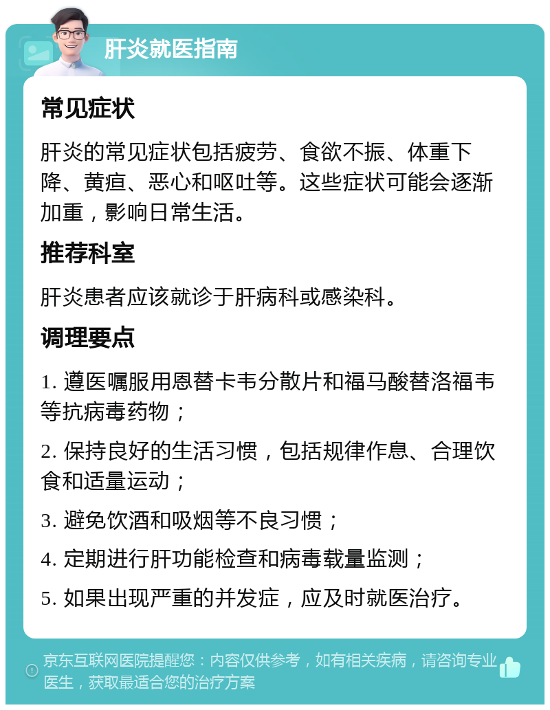 肝炎就医指南 常见症状 肝炎的常见症状包括疲劳、食欲不振、体重下降、黄疸、恶心和呕吐等。这些症状可能会逐渐加重，影响日常生活。 推荐科室 肝炎患者应该就诊于肝病科或感染科。 调理要点 1. 遵医嘱服用恩替卡韦分散片和福马酸替洛福韦等抗病毒药物； 2. 保持良好的生活习惯，包括规律作息、合理饮食和适量运动； 3. 避免饮酒和吸烟等不良习惯； 4. 定期进行肝功能检查和病毒载量监测； 5. 如果出现严重的并发症，应及时就医治疗。