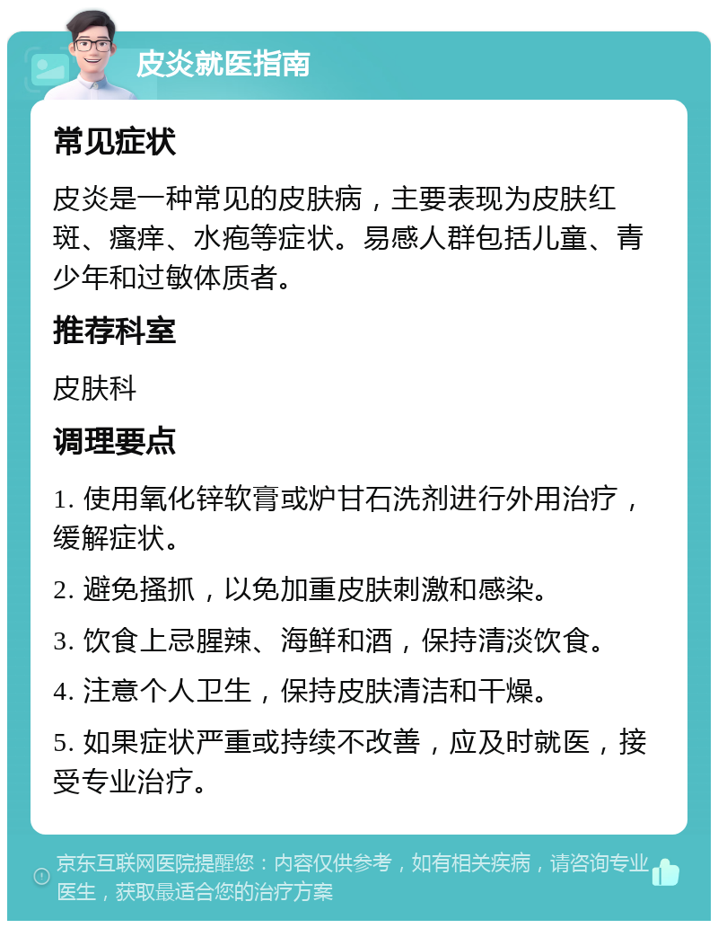 皮炎就医指南 常见症状 皮炎是一种常见的皮肤病，主要表现为皮肤红斑、瘙痒、水疱等症状。易感人群包括儿童、青少年和过敏体质者。 推荐科室 皮肤科 调理要点 1. 使用氧化锌软膏或炉甘石洗剂进行外用治疗，缓解症状。 2. 避免搔抓，以免加重皮肤刺激和感染。 3. 饮食上忌腥辣、海鲜和酒，保持清淡饮食。 4. 注意个人卫生，保持皮肤清洁和干燥。 5. 如果症状严重或持续不改善，应及时就医，接受专业治疗。