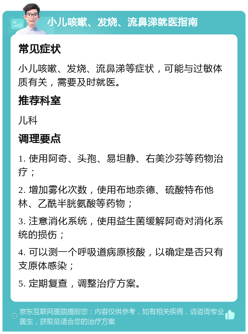 小儿咳嗽、发烧、流鼻涕就医指南 常见症状 小儿咳嗽、发烧、流鼻涕等症状，可能与过敏体质有关，需要及时就医。 推荐科室 儿科 调理要点 1. 使用阿奇、头孢、易坦静、右美沙芬等药物治疗； 2. 增加雾化次数，使用布地奈德、硫酸特布他林、乙酰半胱氨酸等药物； 3. 注意消化系统，使用益生菌缓解阿奇对消化系统的损伤； 4. 可以测一个呼吸道病原核酸，以确定是否只有支原体感染； 5. 定期复查，调整治疗方案。