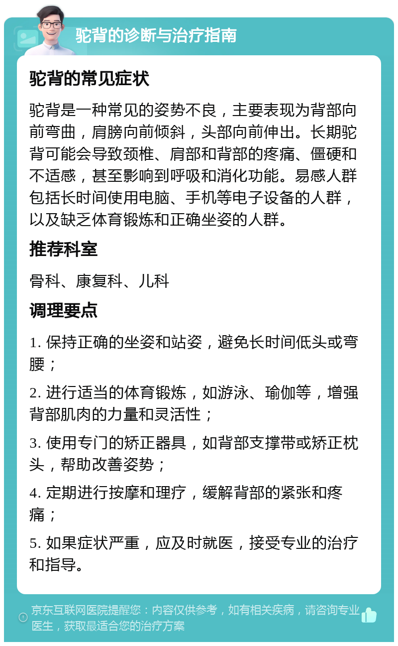 驼背的诊断与治疗指南 驼背的常见症状 驼背是一种常见的姿势不良，主要表现为背部向前弯曲，肩膀向前倾斜，头部向前伸出。长期驼背可能会导致颈椎、肩部和背部的疼痛、僵硬和不适感，甚至影响到呼吸和消化功能。易感人群包括长时间使用电脑、手机等电子设备的人群，以及缺乏体育锻炼和正确坐姿的人群。 推荐科室 骨科、康复科、儿科 调理要点 1. 保持正确的坐姿和站姿，避免长时间低头或弯腰； 2. 进行适当的体育锻炼，如游泳、瑜伽等，增强背部肌肉的力量和灵活性； 3. 使用专门的矫正器具，如背部支撑带或矫正枕头，帮助改善姿势； 4. 定期进行按摩和理疗，缓解背部的紧张和疼痛； 5. 如果症状严重，应及时就医，接受专业的治疗和指导。