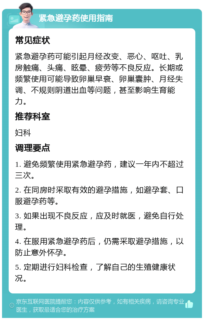 紧急避孕药使用指南 常见症状 紧急避孕药可能引起月经改变、恶心、呕吐、乳房触痛、头痛、眩晕、疲劳等不良反应。长期或频繁使用可能导致卵巢早衰、卵巢囊肿、月经失调、不规则阴道出血等问题，甚至影响生育能力。 推荐科室 妇科 调理要点 1. 避免频繁使用紧急避孕药，建议一年内不超过三次。 2. 在同房时采取有效的避孕措施，如避孕套、口服避孕药等。 3. 如果出现不良反应，应及时就医，避免自行处理。 4. 在服用紧急避孕药后，仍需采取避孕措施，以防止意外怀孕。 5. 定期进行妇科检查，了解自己的生殖健康状况。