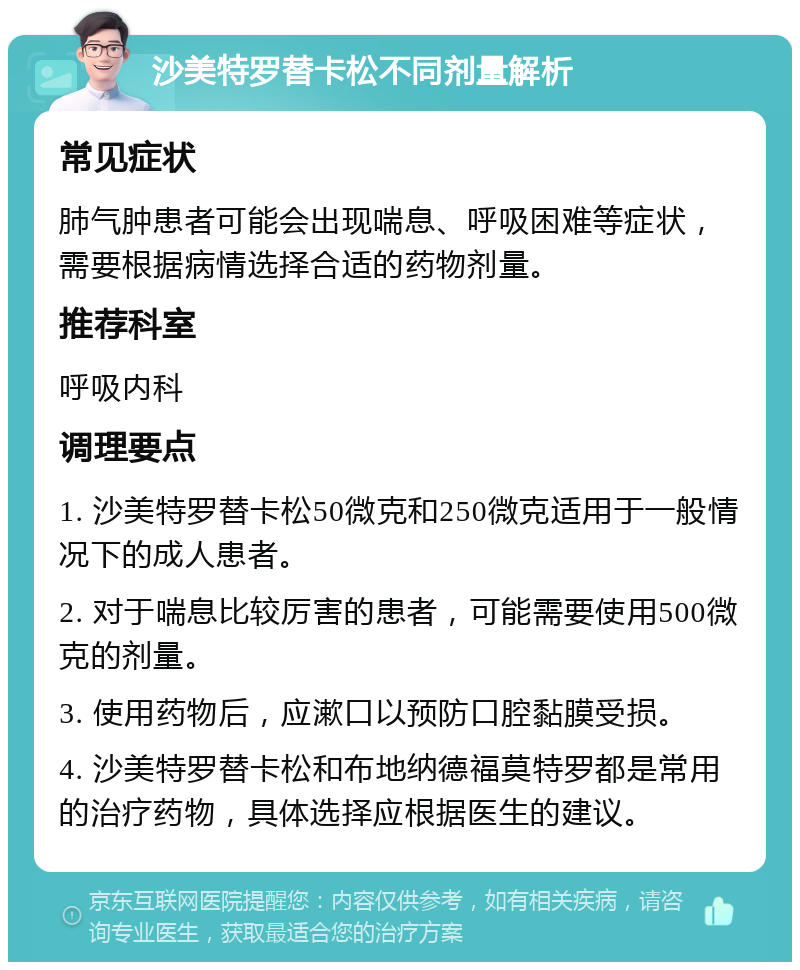 沙美特罗替卡松不同剂量解析 常见症状 肺气肿患者可能会出现喘息、呼吸困难等症状，需要根据病情选择合适的药物剂量。 推荐科室 呼吸内科 调理要点 1. 沙美特罗替卡松50微克和250微克适用于一般情况下的成人患者。 2. 对于喘息比较厉害的患者，可能需要使用500微克的剂量。 3. 使用药物后，应漱口以预防口腔黏膜受损。 4. 沙美特罗替卡松和布地纳德福莫特罗都是常用的治疗药物，具体选择应根据医生的建议。