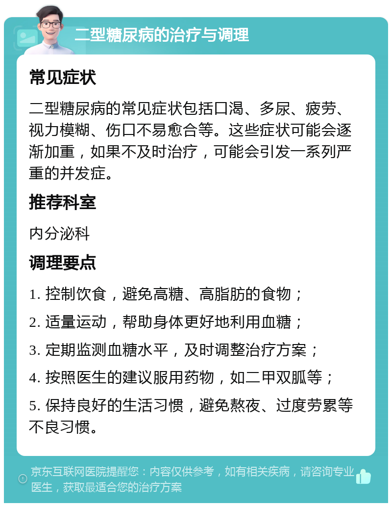 二型糖尿病的治疗与调理 常见症状 二型糖尿病的常见症状包括口渴、多尿、疲劳、视力模糊、伤口不易愈合等。这些症状可能会逐渐加重，如果不及时治疗，可能会引发一系列严重的并发症。 推荐科室 内分泌科 调理要点 1. 控制饮食，避免高糖、高脂肪的食物； 2. 适量运动，帮助身体更好地利用血糖； 3. 定期监测血糖水平，及时调整治疗方案； 4. 按照医生的建议服用药物，如二甲双胍等； 5. 保持良好的生活习惯，避免熬夜、过度劳累等不良习惯。