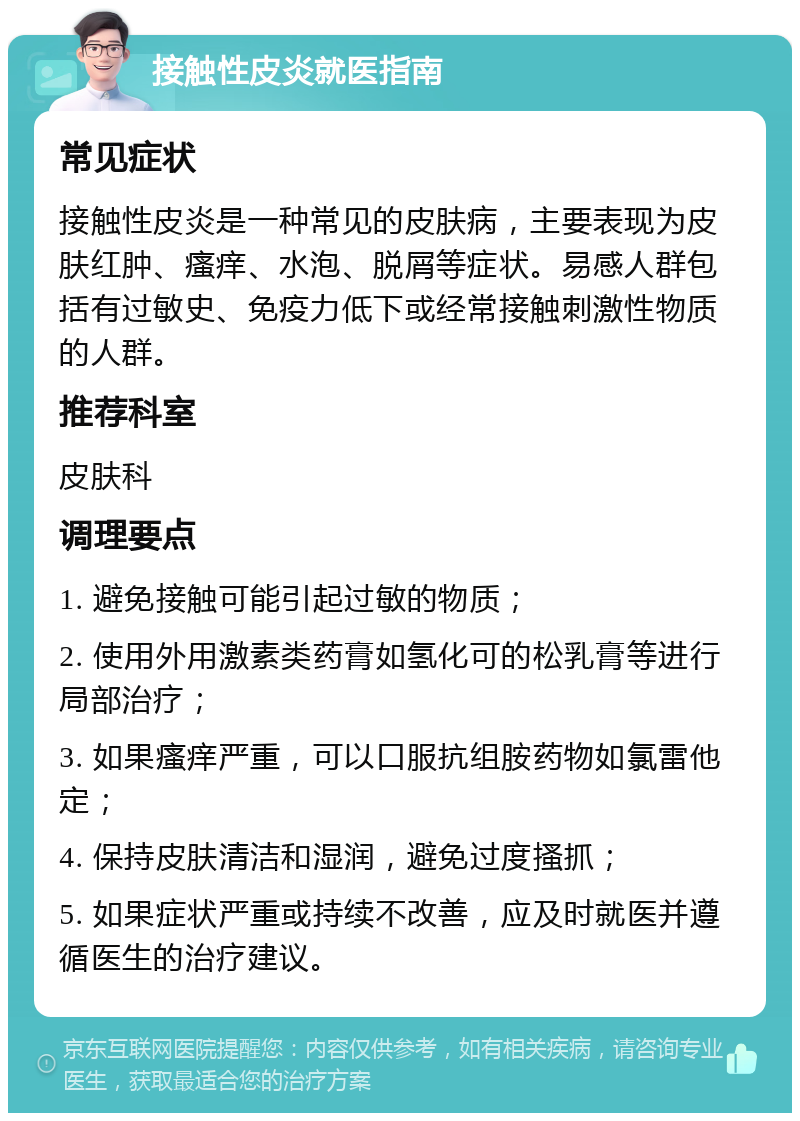 接触性皮炎就医指南 常见症状 接触性皮炎是一种常见的皮肤病，主要表现为皮肤红肿、瘙痒、水泡、脱屑等症状。易感人群包括有过敏史、免疫力低下或经常接触刺激性物质的人群。 推荐科室 皮肤科 调理要点 1. 避免接触可能引起过敏的物质； 2. 使用外用激素类药膏如氢化可的松乳膏等进行局部治疗； 3. 如果瘙痒严重，可以口服抗组胺药物如氯雷他定； 4. 保持皮肤清洁和湿润，避免过度搔抓； 5. 如果症状严重或持续不改善，应及时就医并遵循医生的治疗建议。