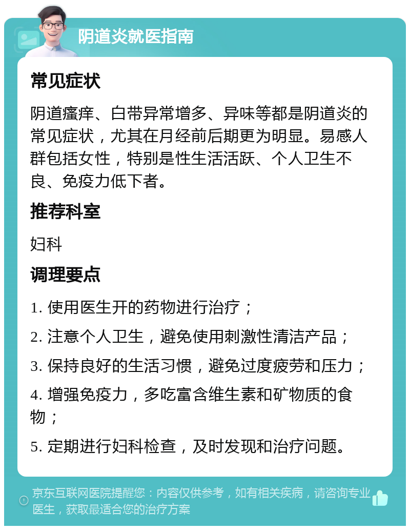 阴道炎就医指南 常见症状 阴道瘙痒、白带异常增多、异味等都是阴道炎的常见症状，尤其在月经前后期更为明显。易感人群包括女性，特别是性生活活跃、个人卫生不良、免疫力低下者。 推荐科室 妇科 调理要点 1. 使用医生开的药物进行治疗； 2. 注意个人卫生，避免使用刺激性清洁产品； 3. 保持良好的生活习惯，避免过度疲劳和压力； 4. 增强免疫力，多吃富含维生素和矿物质的食物； 5. 定期进行妇科检查，及时发现和治疗问题。