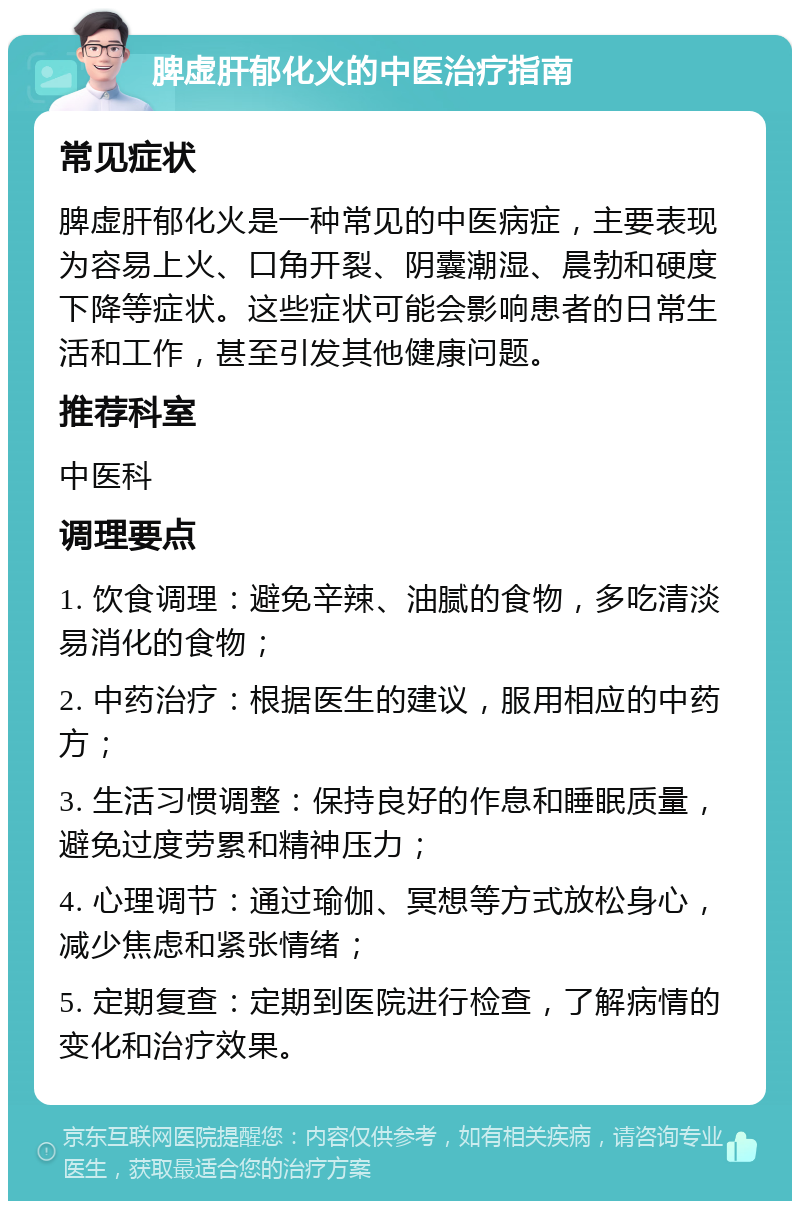 脾虚肝郁化火的中医治疗指南 常见症状 脾虚肝郁化火是一种常见的中医病症，主要表现为容易上火、口角开裂、阴囊潮湿、晨勃和硬度下降等症状。这些症状可能会影响患者的日常生活和工作，甚至引发其他健康问题。 推荐科室 中医科 调理要点 1. 饮食调理：避免辛辣、油腻的食物，多吃清淡易消化的食物； 2. 中药治疗：根据医生的建议，服用相应的中药方； 3. 生活习惯调整：保持良好的作息和睡眠质量，避免过度劳累和精神压力； 4. 心理调节：通过瑜伽、冥想等方式放松身心，减少焦虑和紧张情绪； 5. 定期复查：定期到医院进行检查，了解病情的变化和治疗效果。