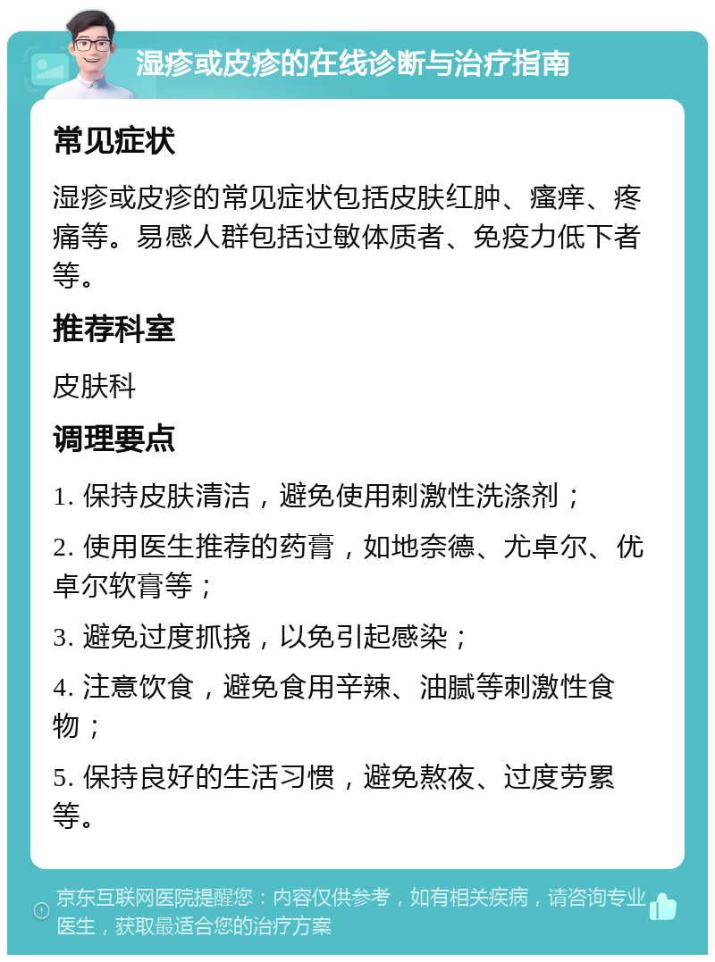 湿疹或皮疹的在线诊断与治疗指南 常见症状 湿疹或皮疹的常见症状包括皮肤红肿、瘙痒、疼痛等。易感人群包括过敏体质者、免疫力低下者等。 推荐科室 皮肤科 调理要点 1. 保持皮肤清洁，避免使用刺激性洗涤剂； 2. 使用医生推荐的药膏，如地奈德、尤卓尔、优卓尔软膏等； 3. 避免过度抓挠，以免引起感染； 4. 注意饮食，避免食用辛辣、油腻等刺激性食物； 5. 保持良好的生活习惯，避免熬夜、过度劳累等。