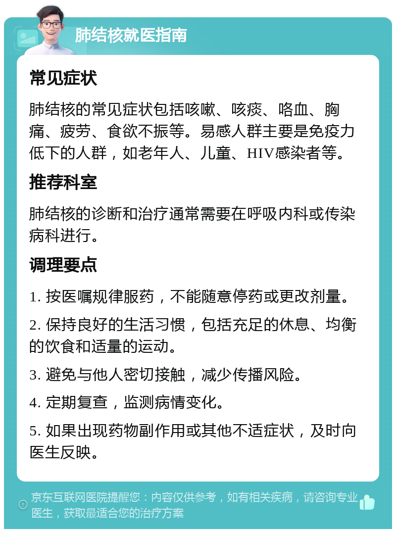 肺结核就医指南 常见症状 肺结核的常见症状包括咳嗽、咳痰、咯血、胸痛、疲劳、食欲不振等。易感人群主要是免疫力低下的人群，如老年人、儿童、HIV感染者等。 推荐科室 肺结核的诊断和治疗通常需要在呼吸内科或传染病科进行。 调理要点 1. 按医嘱规律服药，不能随意停药或更改剂量。 2. 保持良好的生活习惯，包括充足的休息、均衡的饮食和适量的运动。 3. 避免与他人密切接触，减少传播风险。 4. 定期复查，监测病情变化。 5. 如果出现药物副作用或其他不适症状，及时向医生反映。