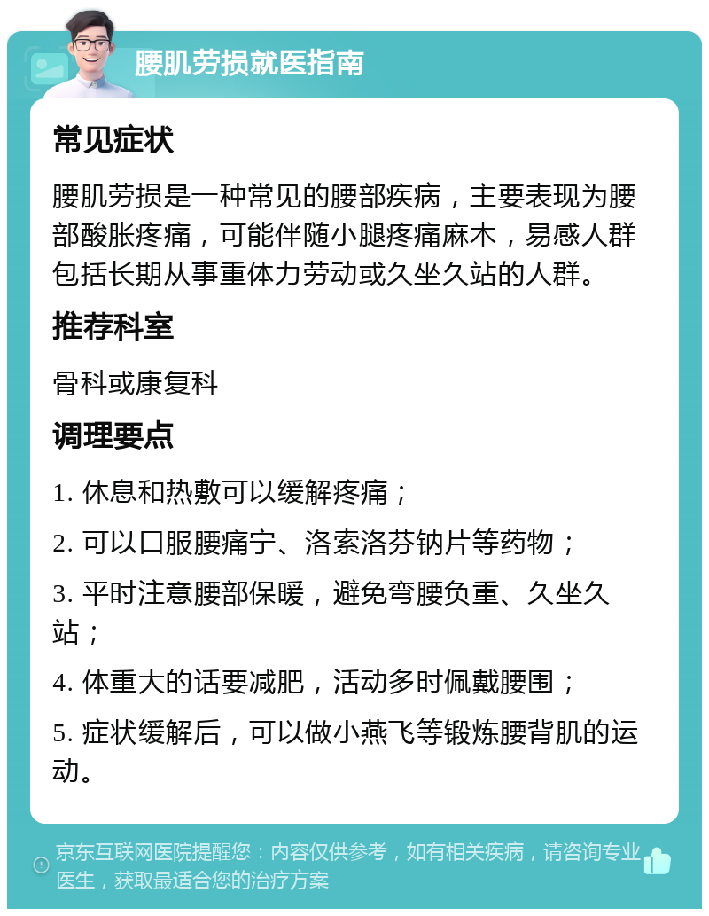 腰肌劳损就医指南 常见症状 腰肌劳损是一种常见的腰部疾病，主要表现为腰部酸胀疼痛，可能伴随小腿疼痛麻木，易感人群包括长期从事重体力劳动或久坐久站的人群。 推荐科室 骨科或康复科 调理要点 1. 休息和热敷可以缓解疼痛； 2. 可以口服腰痛宁、洛索洛芬钠片等药物； 3. 平时注意腰部保暖，避免弯腰负重、久坐久站； 4. 体重大的话要减肥，活动多时佩戴腰围； 5. 症状缓解后，可以做小燕飞等锻炼腰背肌的运动。