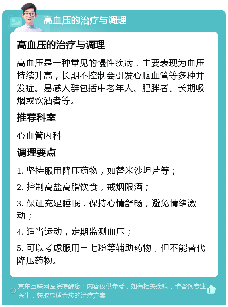 高血压的治疗与调理 高血压的治疗与调理 高血压是一种常见的慢性疾病，主要表现为血压持续升高，长期不控制会引发心脑血管等多种并发症。易感人群包括中老年人、肥胖者、长期吸烟或饮酒者等。 推荐科室 心血管内科 调理要点 1. 坚持服用降压药物，如替米沙坦片等； 2. 控制高盐高脂饮食，戒烟限酒； 3. 保证充足睡眠，保持心情舒畅，避免情绪激动； 4. 适当运动，定期监测血压； 5. 可以考虑服用三七粉等辅助药物，但不能替代降压药物。