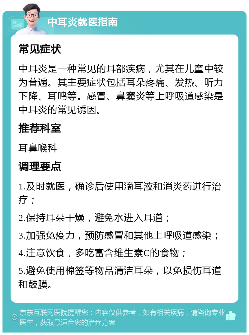 中耳炎就医指南 常见症状 中耳炎是一种常见的耳部疾病，尤其在儿童中较为普遍。其主要症状包括耳朵疼痛、发热、听力下降、耳鸣等。感冒、鼻窦炎等上呼吸道感染是中耳炎的常见诱因。 推荐科室 耳鼻喉科 调理要点 1.及时就医，确诊后使用滴耳液和消炎药进行治疗； 2.保持耳朵干燥，避免水进入耳道； 3.加强免疫力，预防感冒和其他上呼吸道感染； 4.注意饮食，多吃富含维生素C的食物； 5.避免使用棉签等物品清洁耳朵，以免损伤耳道和鼓膜。