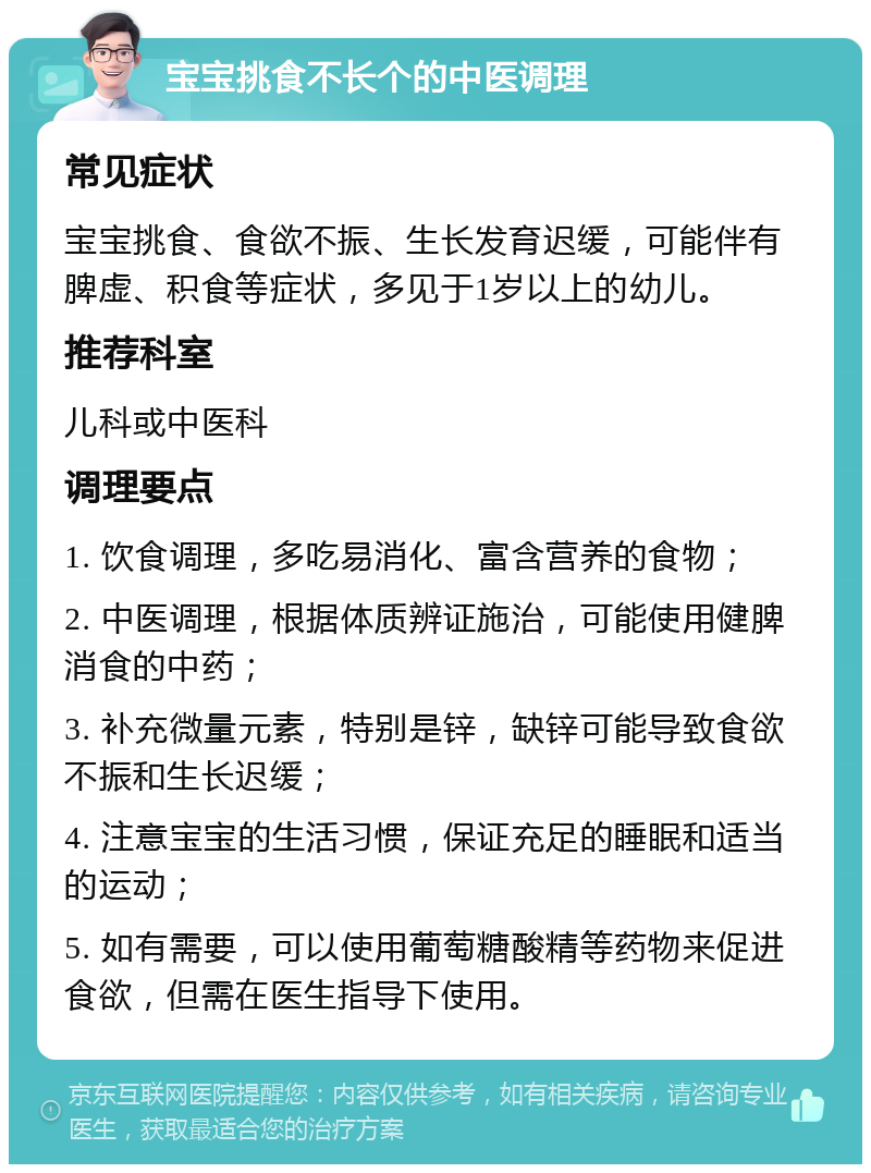 宝宝挑食不长个的中医调理 常见症状 宝宝挑食、食欲不振、生长发育迟缓，可能伴有脾虚、积食等症状，多见于1岁以上的幼儿。 推荐科室 儿科或中医科 调理要点 1. 饮食调理，多吃易消化、富含营养的食物； 2. 中医调理，根据体质辨证施治，可能使用健脾消食的中药； 3. 补充微量元素，特别是锌，缺锌可能导致食欲不振和生长迟缓； 4. 注意宝宝的生活习惯，保证充足的睡眠和适当的运动； 5. 如有需要，可以使用葡萄糖酸精等药物来促进食欲，但需在医生指导下使用。