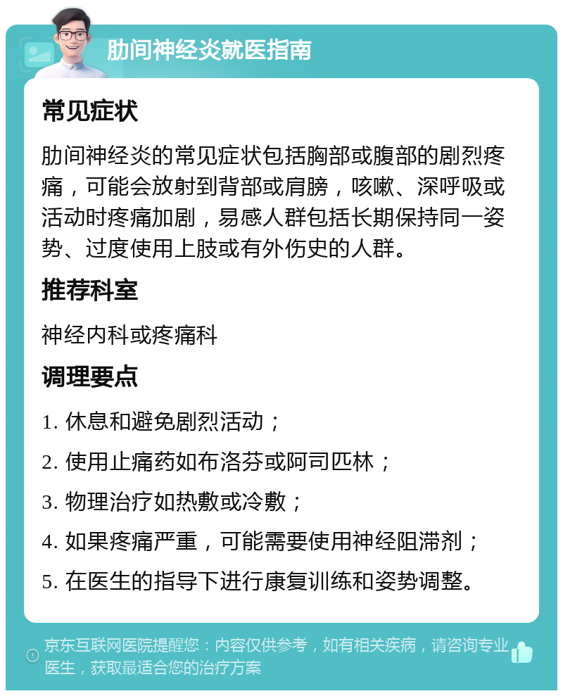 肋间神经炎就医指南 常见症状 肋间神经炎的常见症状包括胸部或腹部的剧烈疼痛，可能会放射到背部或肩膀，咳嗽、深呼吸或活动时疼痛加剧，易感人群包括长期保持同一姿势、过度使用上肢或有外伤史的人群。 推荐科室 神经内科或疼痛科 调理要点 1. 休息和避免剧烈活动； 2. 使用止痛药如布洛芬或阿司匹林； 3. 物理治疗如热敷或冷敷； 4. 如果疼痛严重，可能需要使用神经阻滞剂； 5. 在医生的指导下进行康复训练和姿势调整。