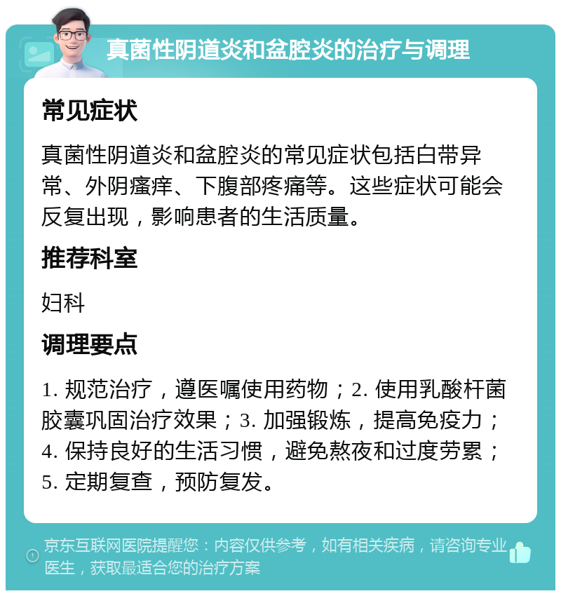 真菌性阴道炎和盆腔炎的治疗与调理 常见症状 真菌性阴道炎和盆腔炎的常见症状包括白带异常、外阴瘙痒、下腹部疼痛等。这些症状可能会反复出现，影响患者的生活质量。 推荐科室 妇科 调理要点 1. 规范治疗，遵医嘱使用药物；2. 使用乳酸杆菌胶囊巩固治疗效果；3. 加强锻炼，提高免疫力；4. 保持良好的生活习惯，避免熬夜和过度劳累；5. 定期复查，预防复发。