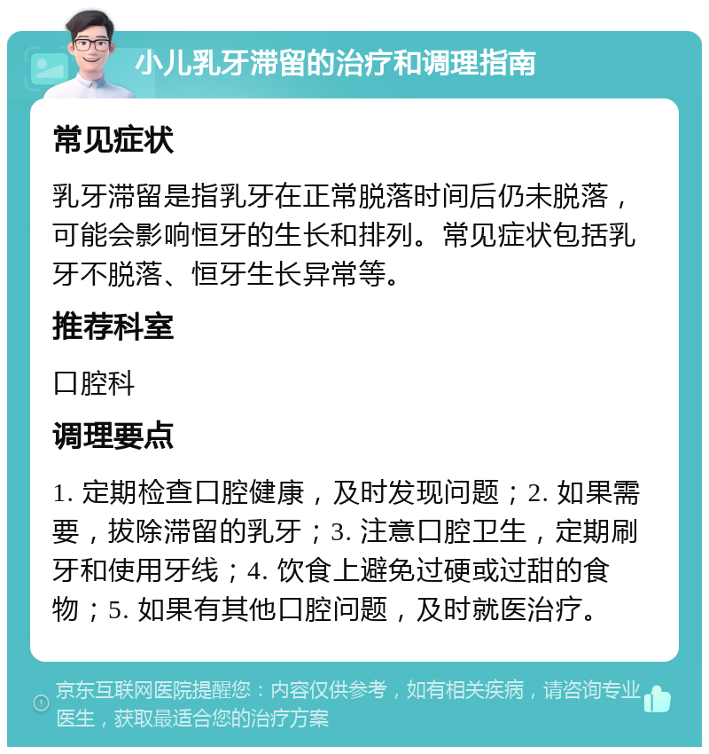 小儿乳牙滞留的治疗和调理指南 常见症状 乳牙滞留是指乳牙在正常脱落时间后仍未脱落，可能会影响恒牙的生长和排列。常见症状包括乳牙不脱落、恒牙生长异常等。 推荐科室 口腔科 调理要点 1. 定期检查口腔健康，及时发现问题；2. 如果需要，拔除滞留的乳牙；3. 注意口腔卫生，定期刷牙和使用牙线；4. 饮食上避免过硬或过甜的食物；5. 如果有其他口腔问题，及时就医治疗。