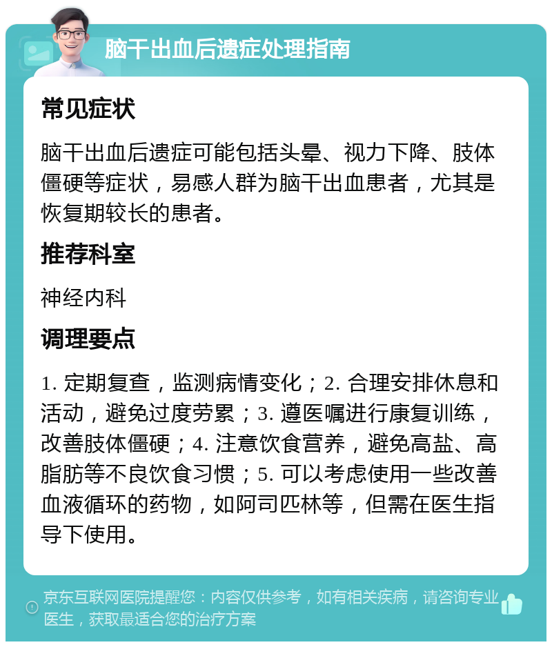 脑干出血后遗症处理指南 常见症状 脑干出血后遗症可能包括头晕、视力下降、肢体僵硬等症状，易感人群为脑干出血患者，尤其是恢复期较长的患者。 推荐科室 神经内科 调理要点 1. 定期复查，监测病情变化；2. 合理安排休息和活动，避免过度劳累；3. 遵医嘱进行康复训练，改善肢体僵硬；4. 注意饮食营养，避免高盐、高脂肪等不良饮食习惯；5. 可以考虑使用一些改善血液循环的药物，如阿司匹林等，但需在医生指导下使用。