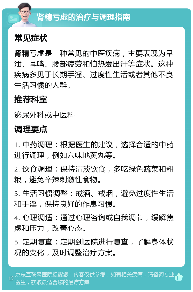 肾精亏虚的治疗与调理指南 常见症状 肾精亏虚是一种常见的中医疾病，主要表现为早泄、耳鸣、腰部疲劳和怕热爱出汗等症状。这种疾病多见于长期手淫、过度性生活或者其他不良生活习惯的人群。 推荐科室 泌尿外科或中医科 调理要点 1. 中药调理：根据医生的建议，选择合适的中药进行调理，例如六味地黄丸等。 2. 饮食调理：保持清淡饮食，多吃绿色蔬菜和粗粮，避免辛辣刺激性食物。 3. 生活习惯调整：戒酒、戒烟，避免过度性生活和手淫，保持良好的作息习惯。 4. 心理调适：通过心理咨询或自我调节，缓解焦虑和压力，改善心态。 5. 定期复查：定期到医院进行复查，了解身体状况的变化，及时调整治疗方案。