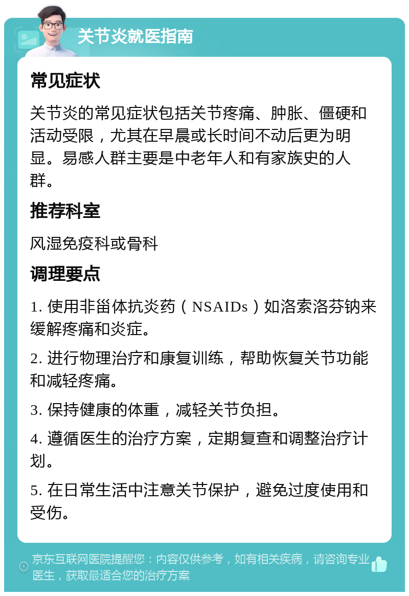 关节炎就医指南 常见症状 关节炎的常见症状包括关节疼痛、肿胀、僵硬和活动受限，尤其在早晨或长时间不动后更为明显。易感人群主要是中老年人和有家族史的人群。 推荐科室 风湿免疫科或骨科 调理要点 1. 使用非甾体抗炎药（NSAIDs）如洛索洛芬钠来缓解疼痛和炎症。 2. 进行物理治疗和康复训练，帮助恢复关节功能和减轻疼痛。 3. 保持健康的体重，减轻关节负担。 4. 遵循医生的治疗方案，定期复查和调整治疗计划。 5. 在日常生活中注意关节保护，避免过度使用和受伤。