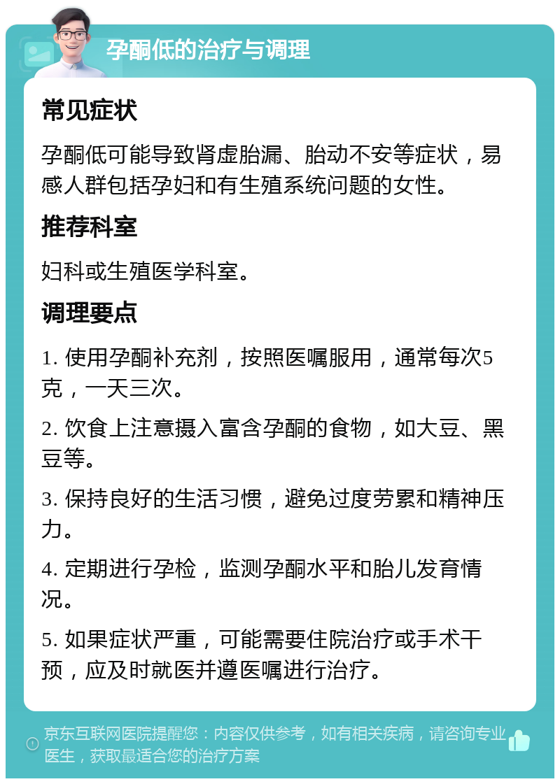 孕酮低的治疗与调理 常见症状 孕酮低可能导致肾虚胎漏、胎动不安等症状，易感人群包括孕妇和有生殖系统问题的女性。 推荐科室 妇科或生殖医学科室。 调理要点 1. 使用孕酮补充剂，按照医嘱服用，通常每次5克，一天三次。 2. 饮食上注意摄入富含孕酮的食物，如大豆、黑豆等。 3. 保持良好的生活习惯，避免过度劳累和精神压力。 4. 定期进行孕检，监测孕酮水平和胎儿发育情况。 5. 如果症状严重，可能需要住院治疗或手术干预，应及时就医并遵医嘱进行治疗。