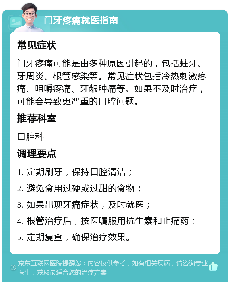 门牙疼痛就医指南 常见症状 门牙疼痛可能是由多种原因引起的，包括蛀牙、牙周炎、根管感染等。常见症状包括冷热刺激疼痛、咀嚼疼痛、牙龈肿痛等。如果不及时治疗，可能会导致更严重的口腔问题。 推荐科室 口腔科 调理要点 1. 定期刷牙，保持口腔清洁； 2. 避免食用过硬或过甜的食物； 3. 如果出现牙痛症状，及时就医； 4. 根管治疗后，按医嘱服用抗生素和止痛药； 5. 定期复查，确保治疗效果。