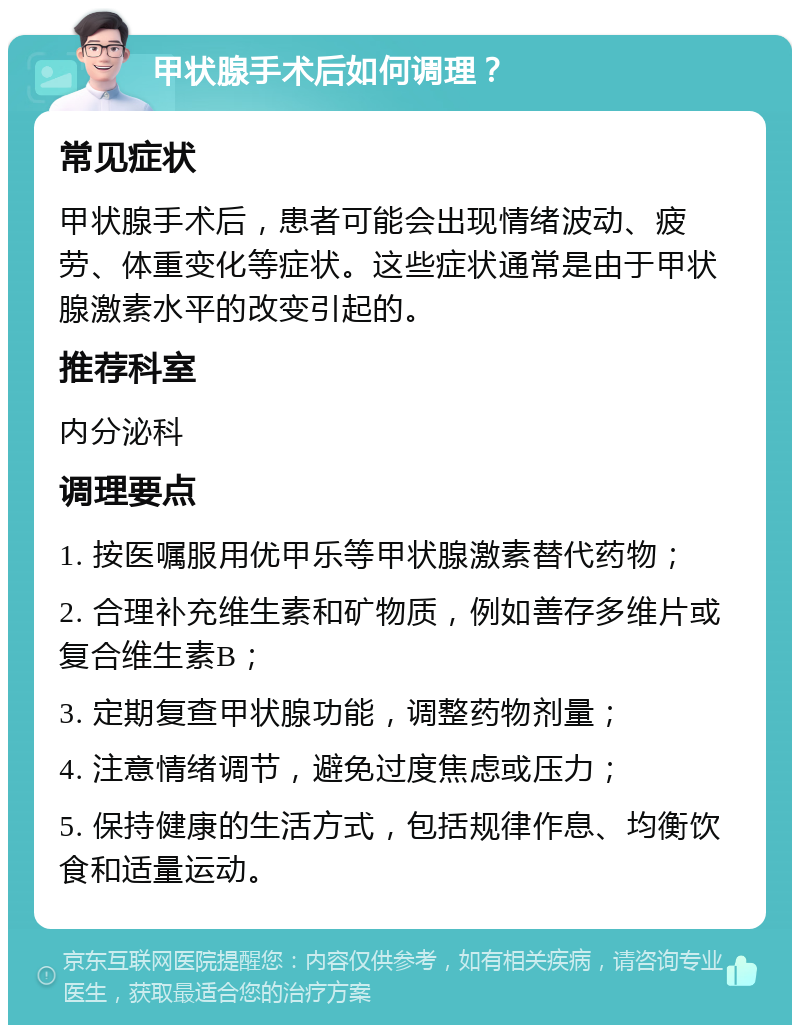 甲状腺手术后如何调理？ 常见症状 甲状腺手术后，患者可能会出现情绪波动、疲劳、体重变化等症状。这些症状通常是由于甲状腺激素水平的改变引起的。 推荐科室 内分泌科 调理要点 1. 按医嘱服用优甲乐等甲状腺激素替代药物； 2. 合理补充维生素和矿物质，例如善存多维片或复合维生素B； 3. 定期复查甲状腺功能，调整药物剂量； 4. 注意情绪调节，避免过度焦虑或压力； 5. 保持健康的生活方式，包括规律作息、均衡饮食和适量运动。