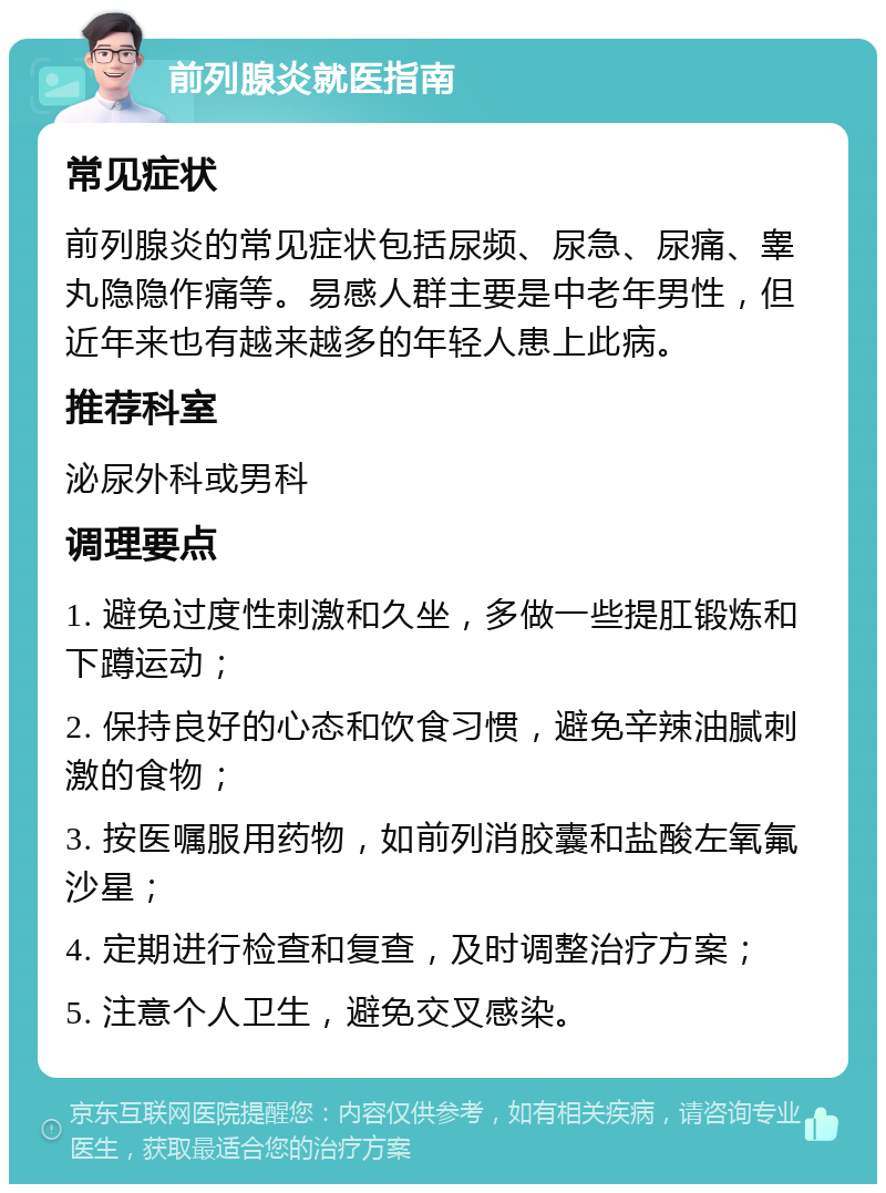 前列腺炎就医指南 常见症状 前列腺炎的常见症状包括尿频、尿急、尿痛、睾丸隐隐作痛等。易感人群主要是中老年男性，但近年来也有越来越多的年轻人患上此病。 推荐科室 泌尿外科或男科 调理要点 1. 避免过度性刺激和久坐，多做一些提肛锻炼和下蹲运动； 2. 保持良好的心态和饮食习惯，避免辛辣油腻刺激的食物； 3. 按医嘱服用药物，如前列消胶囊和盐酸左氧氟沙星； 4. 定期进行检查和复查，及时调整治疗方案； 5. 注意个人卫生，避免交叉感染。